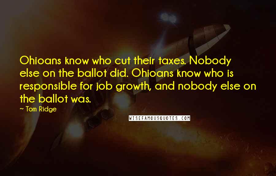 Tom Ridge Quotes: Ohioans know who cut their taxes. Nobody else on the ballot did. Ohioans know who is responsible for job growth, and nobody else on the ballot was.