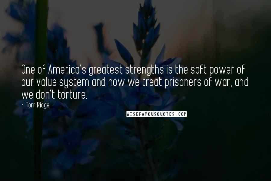 Tom Ridge Quotes: One of America's greatest strengths is the soft power of our value system and how we treat prisoners of war, and we don't torture.