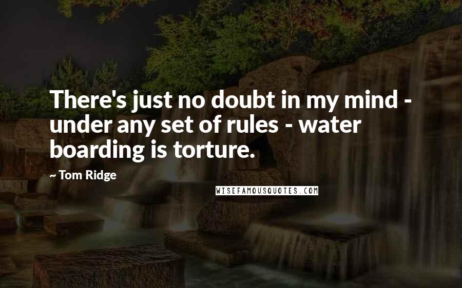 Tom Ridge Quotes: There's just no doubt in my mind - under any set of rules - water boarding is torture.