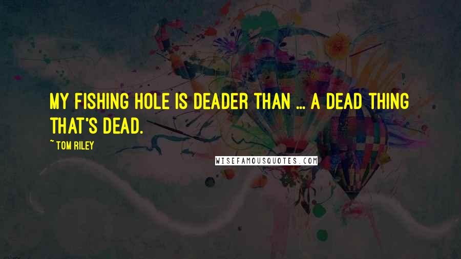 Tom Riley Quotes: My fishing hole is deader than ... a dead thing that's dead.