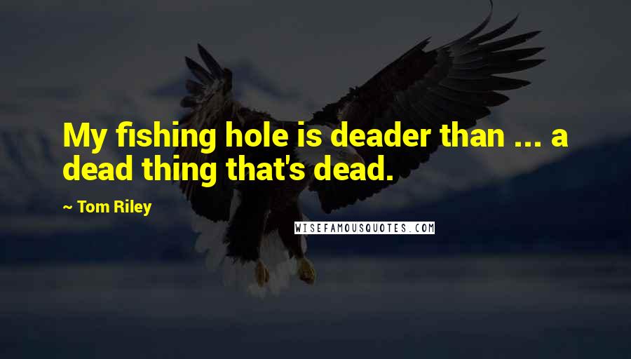 Tom Riley Quotes: My fishing hole is deader than ... a dead thing that's dead.