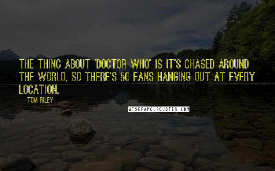 Tom Riley Quotes: The thing about 'Doctor Who' is it's chased around the world, so there's 50 fans hanging out at every location.