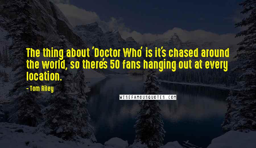 Tom Riley Quotes: The thing about 'Doctor Who' is it's chased around the world, so there's 50 fans hanging out at every location.