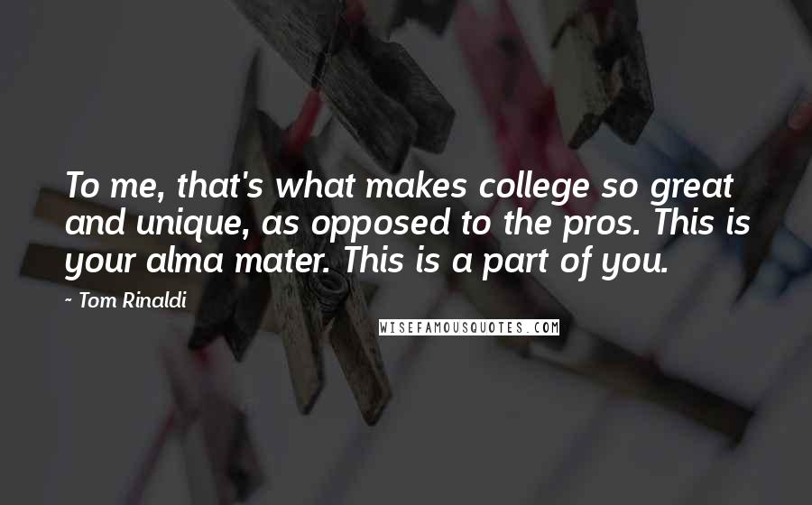 Tom Rinaldi Quotes: To me, that's what makes college so great and unique, as opposed to the pros. This is your alma mater. This is a part of you.