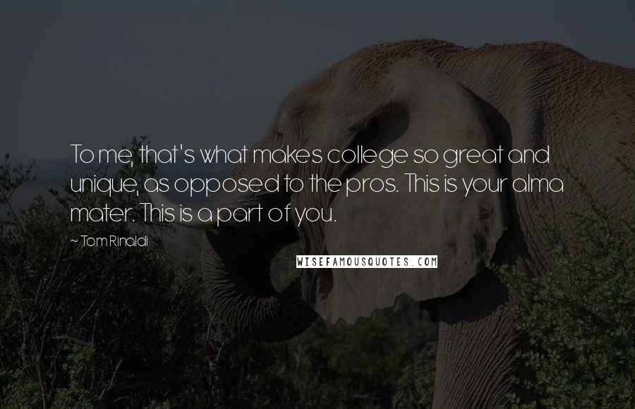 Tom Rinaldi Quotes: To me, that's what makes college so great and unique, as opposed to the pros. This is your alma mater. This is a part of you.