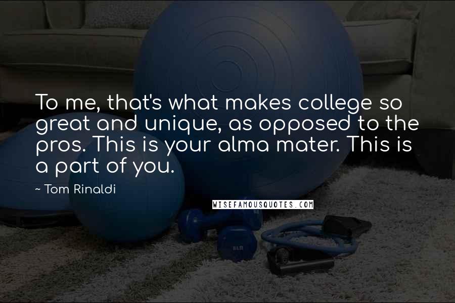 Tom Rinaldi Quotes: To me, that's what makes college so great and unique, as opposed to the pros. This is your alma mater. This is a part of you.
