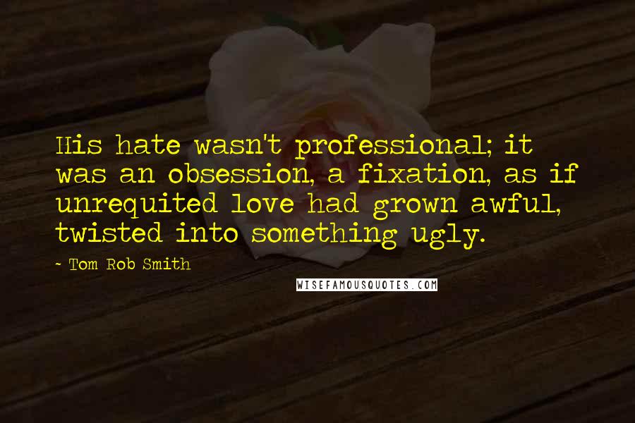 Tom Rob Smith Quotes: His hate wasn't professional; it was an obsession, a fixation, as if unrequited love had grown awful, twisted into something ugly.