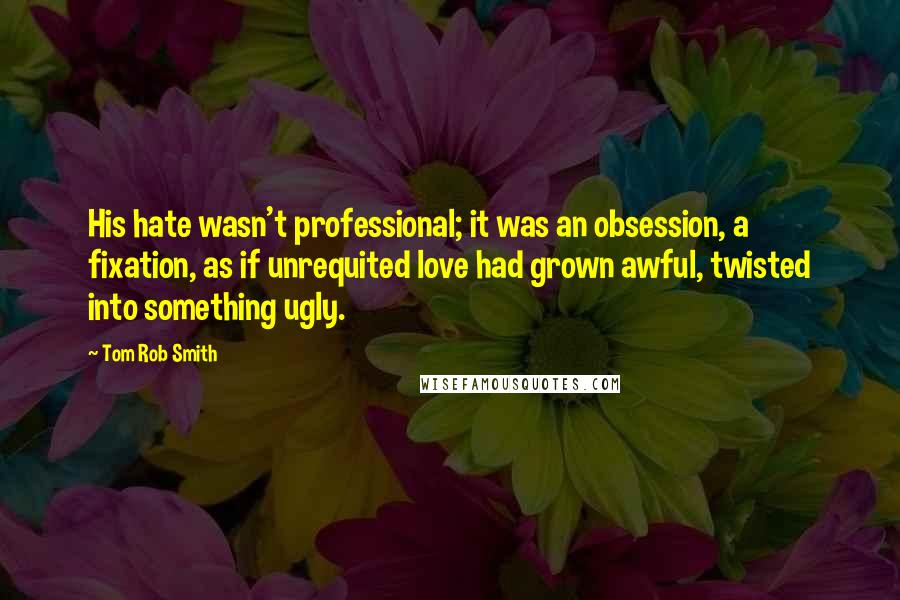 Tom Rob Smith Quotes: His hate wasn't professional; it was an obsession, a fixation, as if unrequited love had grown awful, twisted into something ugly.