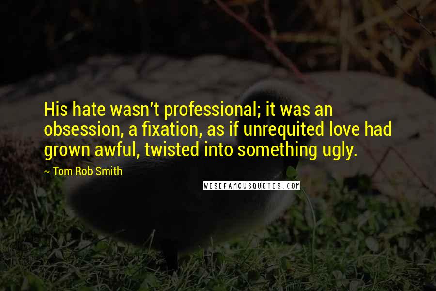 Tom Rob Smith Quotes: His hate wasn't professional; it was an obsession, a fixation, as if unrequited love had grown awful, twisted into something ugly.