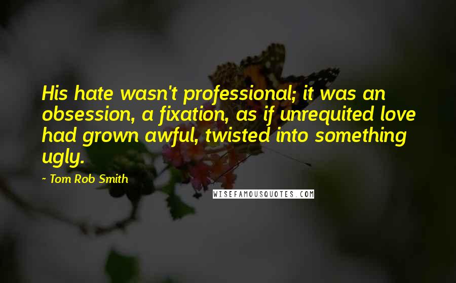 Tom Rob Smith Quotes: His hate wasn't professional; it was an obsession, a fixation, as if unrequited love had grown awful, twisted into something ugly.