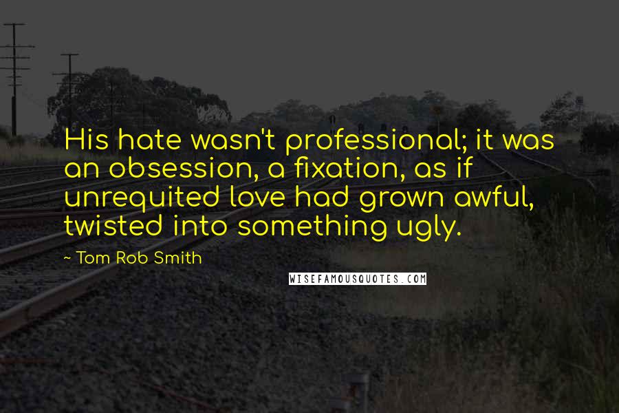 Tom Rob Smith Quotes: His hate wasn't professional; it was an obsession, a fixation, as if unrequited love had grown awful, twisted into something ugly.