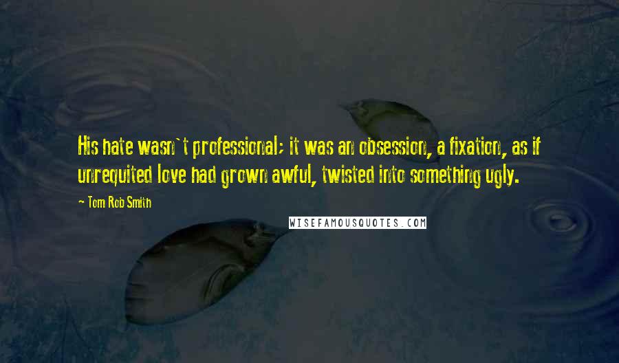 Tom Rob Smith Quotes: His hate wasn't professional; it was an obsession, a fixation, as if unrequited love had grown awful, twisted into something ugly.