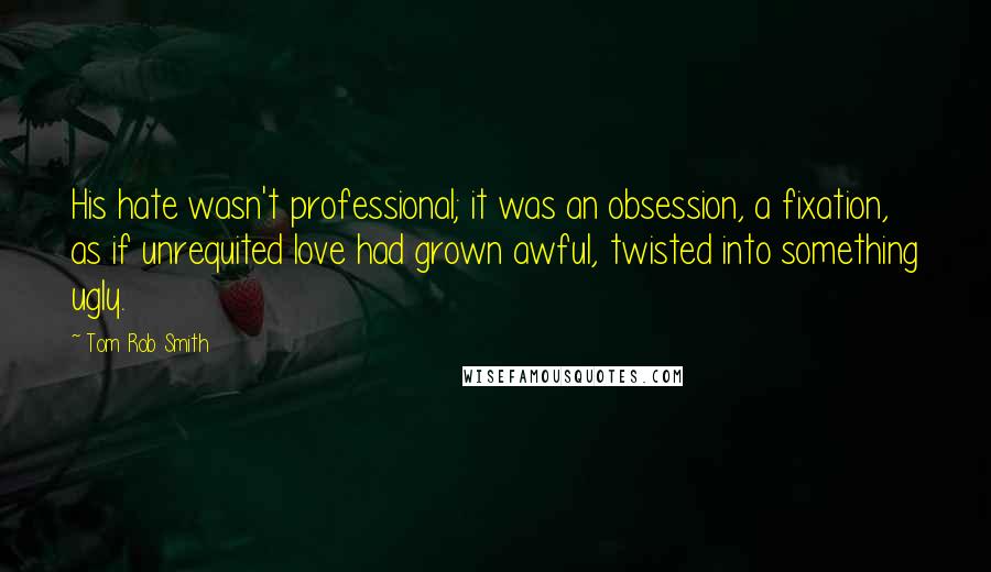 Tom Rob Smith Quotes: His hate wasn't professional; it was an obsession, a fixation, as if unrequited love had grown awful, twisted into something ugly.