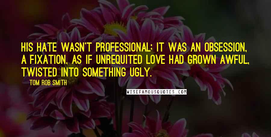 Tom Rob Smith Quotes: His hate wasn't professional; it was an obsession, a fixation, as if unrequited love had grown awful, twisted into something ugly.