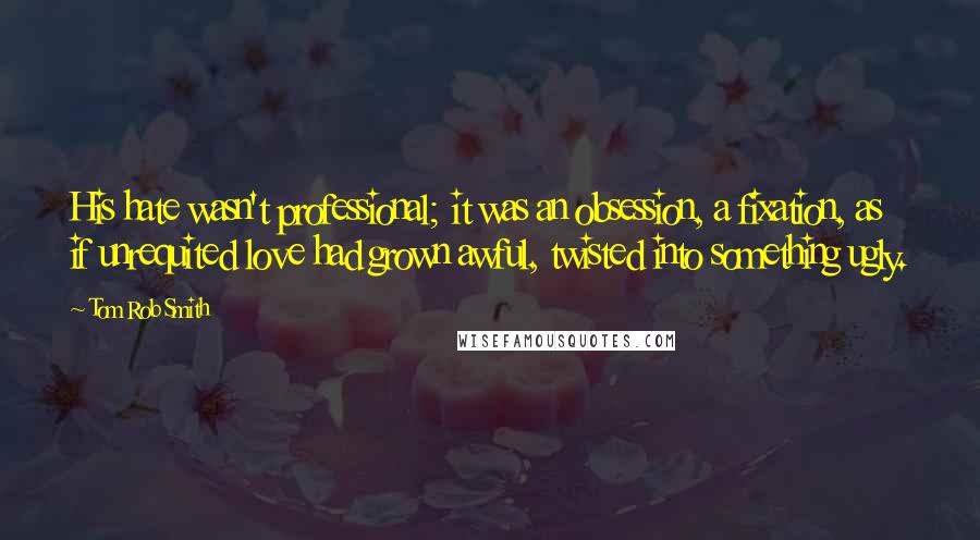 Tom Rob Smith Quotes: His hate wasn't professional; it was an obsession, a fixation, as if unrequited love had grown awful, twisted into something ugly.