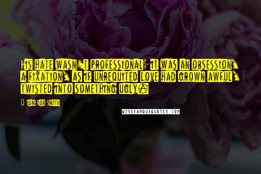 Tom Rob Smith Quotes: His hate wasn't professional; it was an obsession, a fixation, as if unrequited love had grown awful, twisted into something ugly.