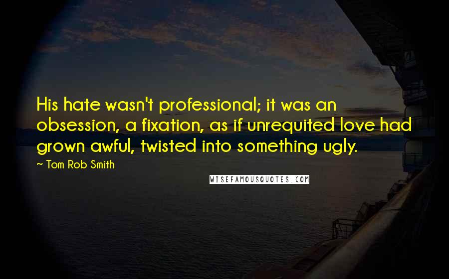 Tom Rob Smith Quotes: His hate wasn't professional; it was an obsession, a fixation, as if unrequited love had grown awful, twisted into something ugly.