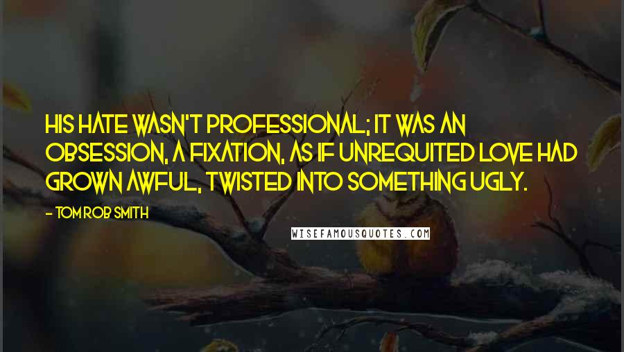 Tom Rob Smith Quotes: His hate wasn't professional; it was an obsession, a fixation, as if unrequited love had grown awful, twisted into something ugly.