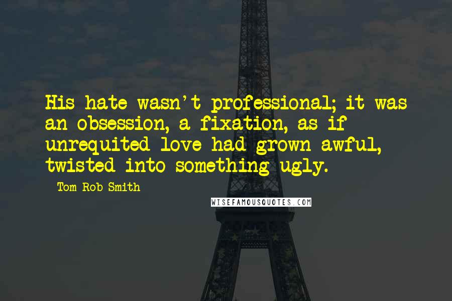 Tom Rob Smith Quotes: His hate wasn't professional; it was an obsession, a fixation, as if unrequited love had grown awful, twisted into something ugly.