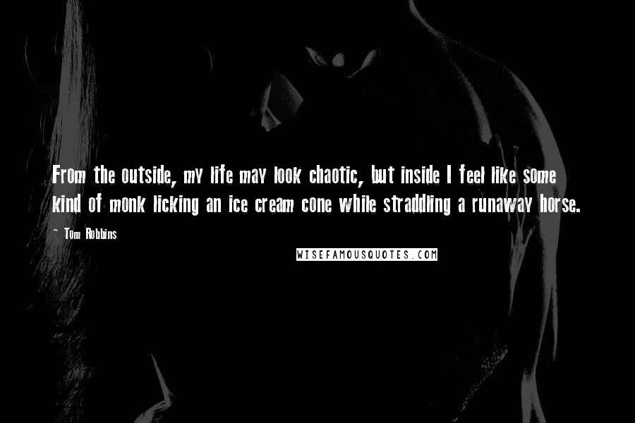 Tom Robbins Quotes: From the outside, my life may look chaotic, but inside I feel like some kind of monk licking an ice cream cone while straddling a runaway horse.