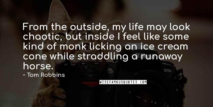 Tom Robbins Quotes: From the outside, my life may look chaotic, but inside I feel like some kind of monk licking an ice cream cone while straddling a runaway horse.