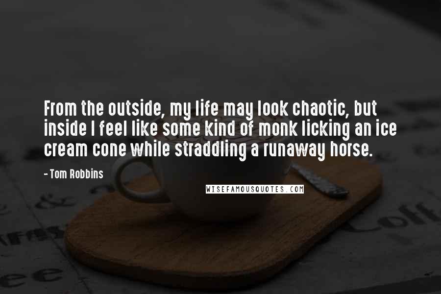 Tom Robbins Quotes: From the outside, my life may look chaotic, but inside I feel like some kind of monk licking an ice cream cone while straddling a runaway horse.