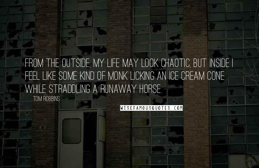 Tom Robbins Quotes: From the outside, my life may look chaotic, but inside I feel like some kind of monk licking an ice cream cone while straddling a runaway horse.