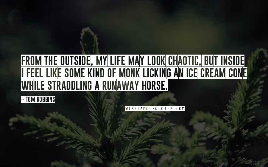 Tom Robbins Quotes: From the outside, my life may look chaotic, but inside I feel like some kind of monk licking an ice cream cone while straddling a runaway horse.