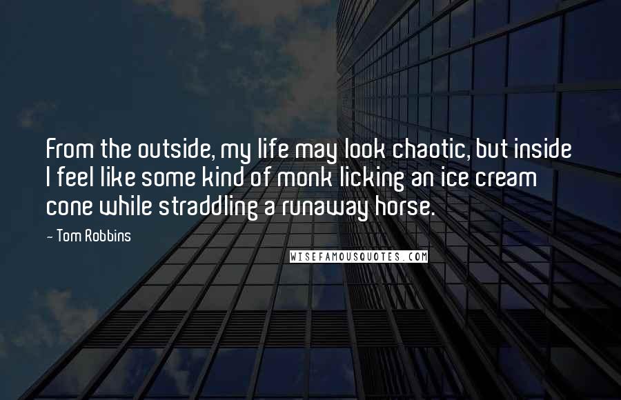 Tom Robbins Quotes: From the outside, my life may look chaotic, but inside I feel like some kind of monk licking an ice cream cone while straddling a runaway horse.