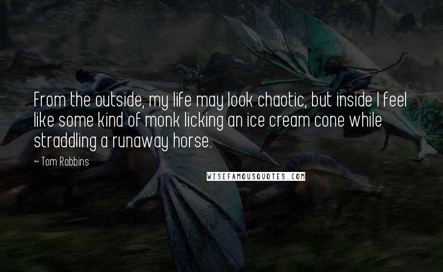 Tom Robbins Quotes: From the outside, my life may look chaotic, but inside I feel like some kind of monk licking an ice cream cone while straddling a runaway horse.