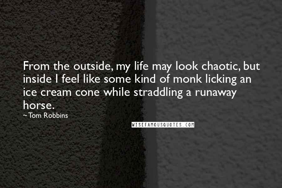 Tom Robbins Quotes: From the outside, my life may look chaotic, but inside I feel like some kind of monk licking an ice cream cone while straddling a runaway horse.