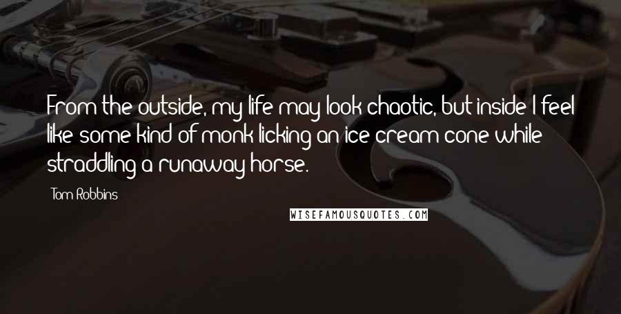 Tom Robbins Quotes: From the outside, my life may look chaotic, but inside I feel like some kind of monk licking an ice cream cone while straddling a runaway horse.