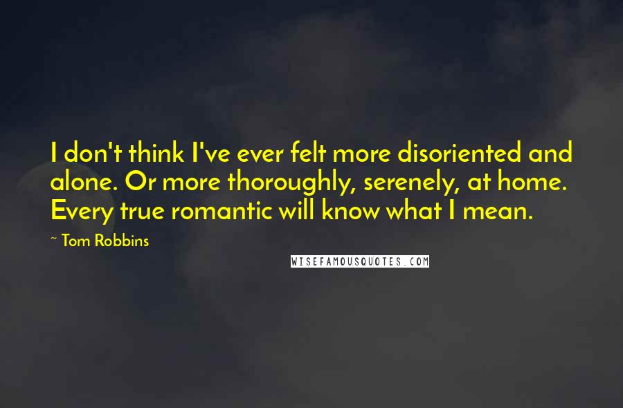 Tom Robbins Quotes: I don't think I've ever felt more disoriented and alone. Or more thoroughly, serenely, at home. Every true romantic will know what I mean.