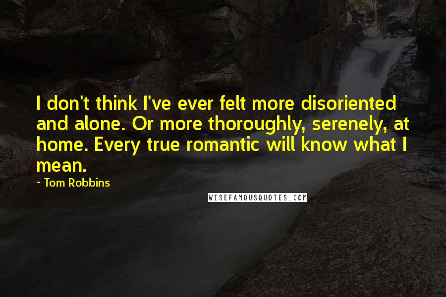 Tom Robbins Quotes: I don't think I've ever felt more disoriented and alone. Or more thoroughly, serenely, at home. Every true romantic will know what I mean.
