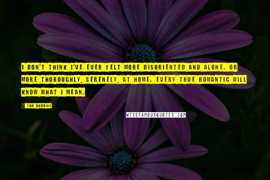 Tom Robbins Quotes: I don't think I've ever felt more disoriented and alone. Or more thoroughly, serenely, at home. Every true romantic will know what I mean.