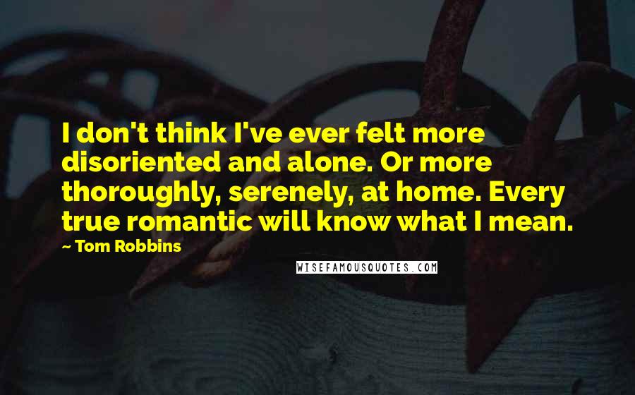 Tom Robbins Quotes: I don't think I've ever felt more disoriented and alone. Or more thoroughly, serenely, at home. Every true romantic will know what I mean.