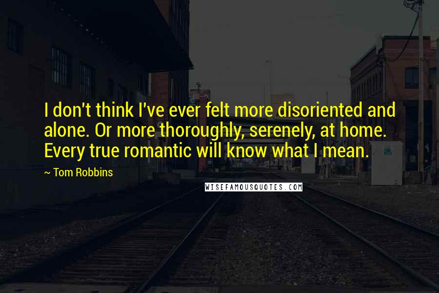 Tom Robbins Quotes: I don't think I've ever felt more disoriented and alone. Or more thoroughly, serenely, at home. Every true romantic will know what I mean.