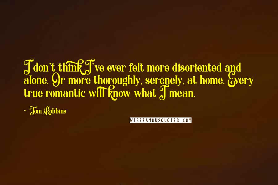 Tom Robbins Quotes: I don't think I've ever felt more disoriented and alone. Or more thoroughly, serenely, at home. Every true romantic will know what I mean.