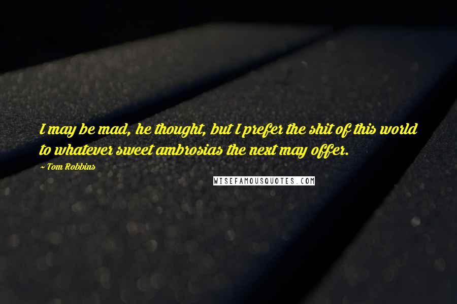 Tom Robbins Quotes: I may be mad, he thought, but I prefer the shit of this world to whatever sweet ambrosias the next may offer.