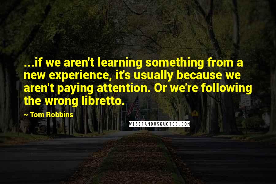 Tom Robbins Quotes: ...if we aren't learning something from a new experience, it's usually because we aren't paying attention. Or we're following the wrong libretto.