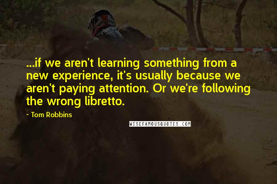 Tom Robbins Quotes: ...if we aren't learning something from a new experience, it's usually because we aren't paying attention. Or we're following the wrong libretto.