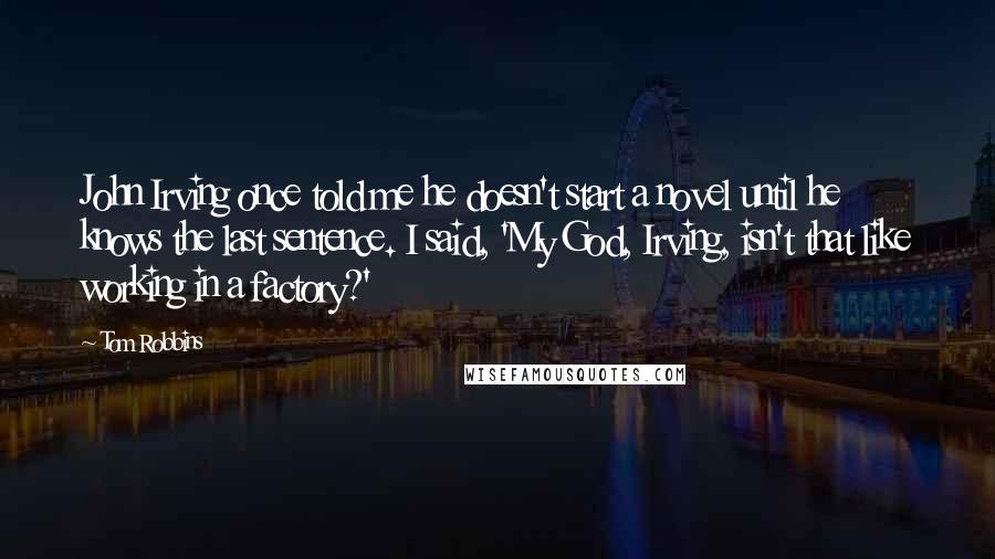 Tom Robbins Quotes: John Irving once told me he doesn't start a novel until he knows the last sentence. I said, 'My God, Irving, isn't that like working in a factory?'