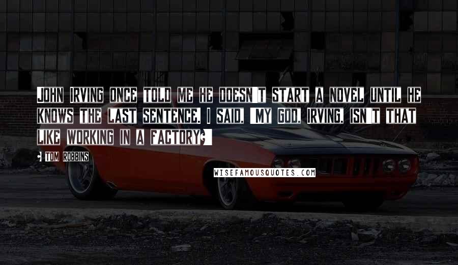 Tom Robbins Quotes: John Irving once told me he doesn't start a novel until he knows the last sentence. I said, 'My God, Irving, isn't that like working in a factory?'