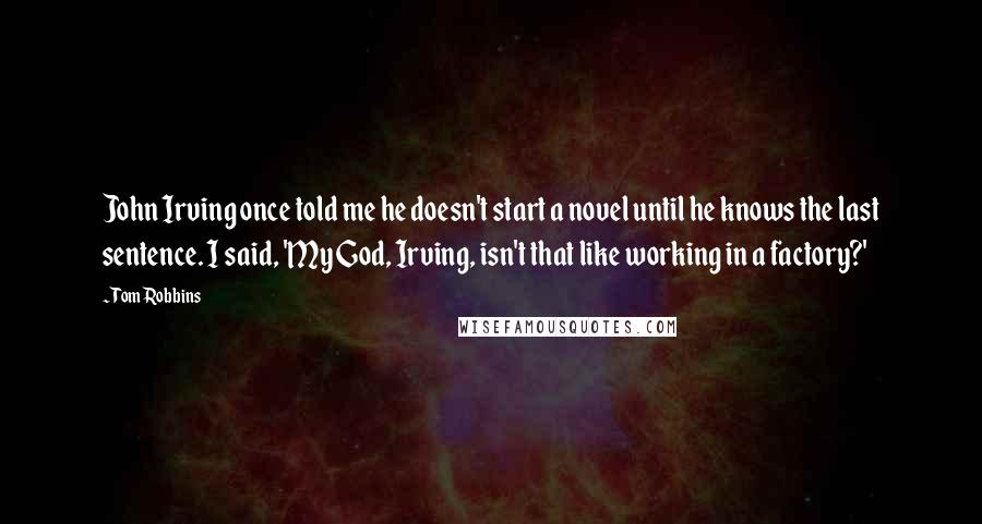 Tom Robbins Quotes: John Irving once told me he doesn't start a novel until he knows the last sentence. I said, 'My God, Irving, isn't that like working in a factory?'