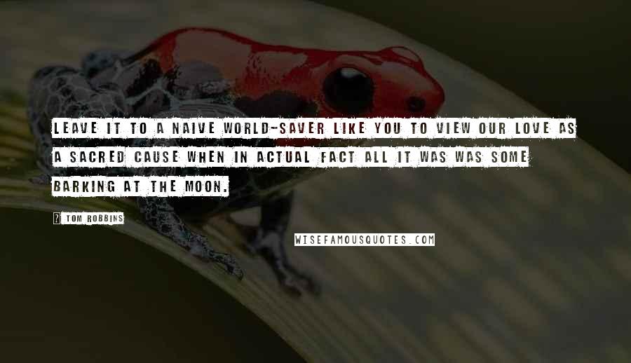 Tom Robbins Quotes: Leave it to a naive world-saver like you to view our love as a Sacred Cause when in actual fact all it was was some barking at the moon.