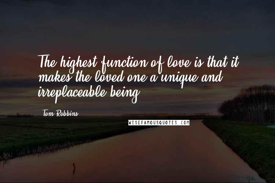 Tom Robbins Quotes: The highest function of love is that it makes the loved one a unique and irreplaceable being.