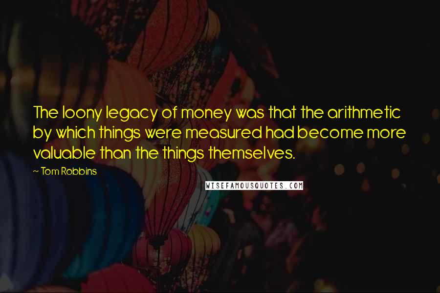 Tom Robbins Quotes: The loony legacy of money was that the arithmetic by which things were measured had become more valuable than the things themselves.