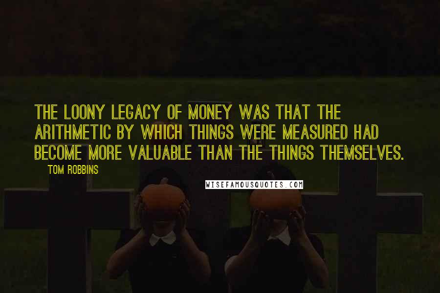 Tom Robbins Quotes: The loony legacy of money was that the arithmetic by which things were measured had become more valuable than the things themselves.