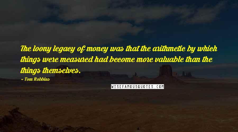 Tom Robbins Quotes: The loony legacy of money was that the arithmetic by which things were measured had become more valuable than the things themselves.