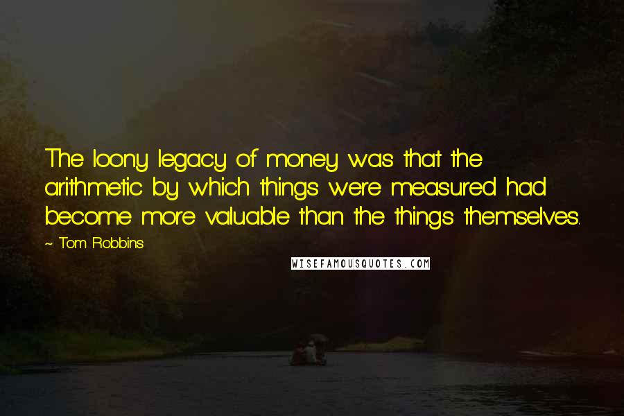 Tom Robbins Quotes: The loony legacy of money was that the arithmetic by which things were measured had become more valuable than the things themselves.